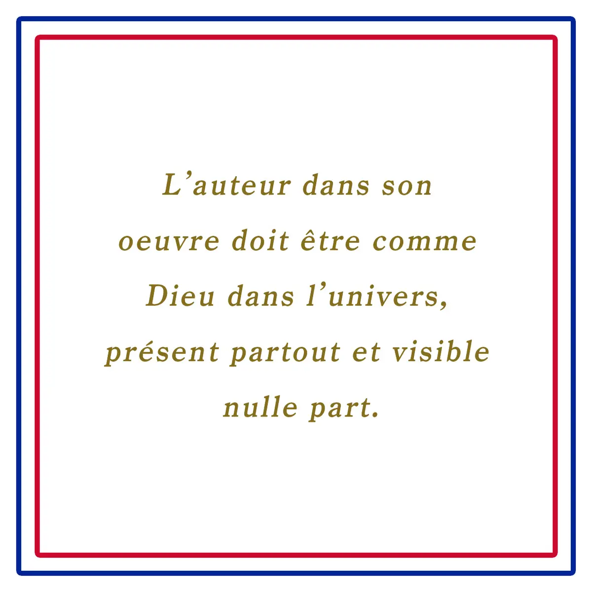 作品の作家は世界の中の神のようでなければならない。至る所に存在し、どこにも見えない。ーL’auteur dans son oeuvre doit être comme Dieu dans l’univers, présent partout et visible nulle part.